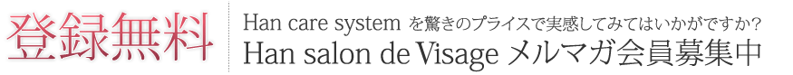 登録無料 Han care systemを驚きのプライスで実感してみてはいかがですか？ Han salon de Visage メルマガ会員募集中